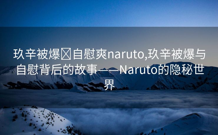 玖辛被爆❌自慰爽naruto,玖辛被爆与自慰背后的故事——Naruto的隐秘世界