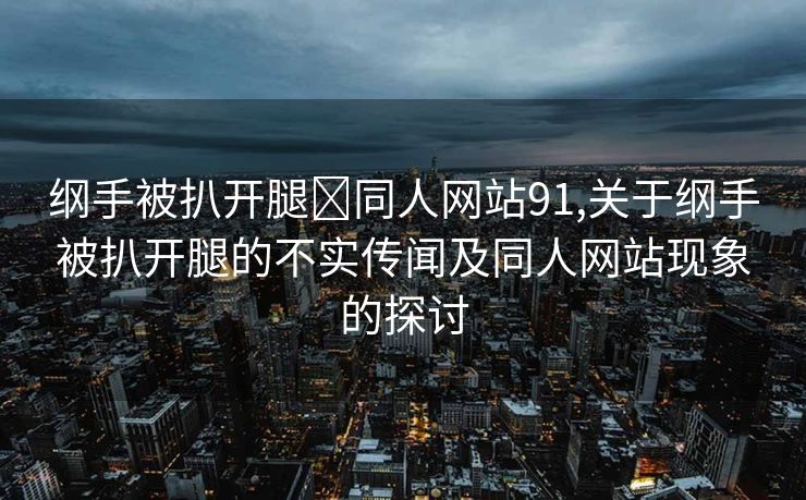 纲手被扒开腿❌同人网站91,关于纲手被扒开腿的不实传闻及同人网站现象的探讨